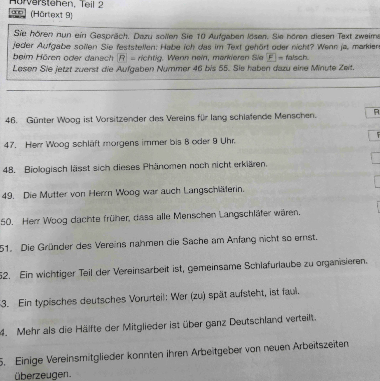 Hörverstehen, Teil 2 
`no ! (Hörtext 9) 
Sie hören nun ein Gespräch. Dazu sollen Sie 10 Aufgaben lösen. Sie hören diesen Text zweima 
jeder Aufgabe sollen Sie feststellen: Habe ich das im Text gehört oder nicht? Wenn ja, markiere 
beim Hören oder danach R= richtig. Wenn nein, markieren Sie F= f alsch. 
Lesen Sie jetzt zuerst die Aufgaben Nummer 46 bis 55. Sie haben dazu eine Minute Zeit. 
46. Günter Woog ist Vorsitzender des Vereins für lang schlafende Menschen. 
R 
F 
47. Herr Woog schläft morgens immer bis 8 oder 9 Uhr. 
48. Biologisch lässt sich dieses Phänomen noch nicht erklären. 
49. Die Mutter von Herrn Woog war auch Langschläferin. 
50. Herr Woog dachte früher, dass alle Menschen Langschläfer wären. 
51. Die Gründer des Vereins nahmen die Sache am Anfang nicht so ernst. 
52. Ein wichtiger Teil der Vereinsarbeit ist, gemeinsame Schlafurlaube zu organisieren. 
53. Ein typisches deutsches Vorurteil: Wer (zu) spät aufsteht, ist faul. 
4. Mehr als die Hälfte der Mitglieder ist über ganz Deutschland verteilt. 
5. Einige Vereinsmitglieder konnten ihren Arbeitgeber von neuen Arbeitszeiten 
überzeugen.