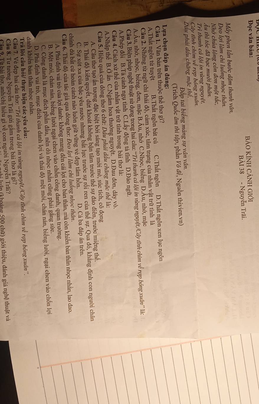 Đọc văn bản:
BẢO KÍNH CẢNH GIỚI
BÀI 38 - Nguyễn Trãi.
Mấy phen lần bước dặm thanh vân,
Đeo lợi làm chi luống nhọc thân.
Nhớ chúa lòng còn đơn một tắc,
Âu thì tóc đã bạc mười phân.
Trì thanh cá lội ịn vừng nguyệt,
Cây tĩnh chim về rợp bóng xuân.
Dầu phải dầu chăng mặc thế,
Đắp tai biếng mảng sự vân vân.
(Trích Quốc âm thi tập, phần Vô đề, Nguồn thivien.vn)
Lựa chọn đáp án đúng:
Cầu 1. Văn bản trên thuộc thể thơ gì?
A.Thất ngôn tứ tuyệt B.Thất ngôn bát cú C.Thất ngôn D.Thất ngôn xen lục ngôn
Câu 2. Những từ ngữ chi thái độ, cảm xúc, tâm trạng của nhân vật trữ tình là
A.Âu, nhớ, nhọc, biếng, đơn, mặc B.Âu, nhớ C.Nhọc, biếng D.Âu, nhớ, mặc
Câu 3. Biện pháp nghệ thuật sử dụng trong hai câu: “Trì thanh cá lội in vừng nguyệt,/Cây tĩnh chim về rợp bóng xuân” là:
A.Phép đối B.Tả cảnh ngụ tình C.Lấy động tả tĩnh D.Đảo ngữ.
Câu 4. Cách xử thế của nhận vật trữ tình trong bài thơ là:
A.Nhập thế B.Ở ẩn C.Ngắm hoa thưởng nguyệt. D.Đau đớn, dày vò.
Câu 5. Hiệu quả của dòng thơ 6 chữ: Dầu phải dầu chăng mặc thế là:
A. Câu thơ tạo ấn tượng đặc biệt bởi sáng tạo mởi mẻ, súc tích, cô đọng
B. Thái độ kiên quyết, dứt khoát không bận tâm trước thế sự đảo điên, trước miệng thế.
C. Sự xót xa của bậc yêu nước nhưng bất lực trước sự rối ren của thế sự. Qua đó, khẳng định con người chân
chính dù bất cứ hoàn cảnh nào luôn giữ vững vẻ đẹp tâm hồn. D. Cả ba đáp án trên.
Câu 6. Thái độ của tác giả qua dòng thơ: Đeo lợi làm chi luống nhọc thân.
A. Phủ định vai trò của lợi danh: không mang đến cái lợi cho bản thân, mà còn khiến bản thân nhọc nhằn, lao đao.
B. Mệt mỏi, chán nản, biếng lười ngại chen vào chốn công danh, quan trường.
C. Công danh là mục đích phần đấu, nên dù nhọc nhằn cũng phải gắng sức.
D. Phủ định vai trò, mục đích của danh lợi và thái độ mệt mỏi, chán nản, biếng lười, ngại chen vào chốn lợi
danh khiến bản thân nhọc nhằn.
Trả lời câu hỏi/ thực hiện các yêu cầu:
Câu 7. Vẻ đẹp hai câu thơ: “Trì thanh cá lội in vừng nguyệt,/Cây tĩnh chim về rợp bóng xuân”.
Câu 8. Tư tưởng Nguyễn Trãi gửi gắm trong bài thơ là gì?
Câu 9. Từ bài thơ, anh/chị hiểu gì về con người Nguyễn Trãi?
i luận (khoảng 500 chữ) giới thiệu, đánh giá nghệ thuật và