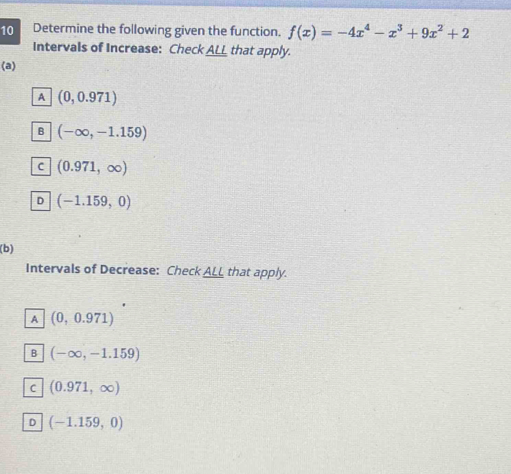 Determine the following given the function. f(x)=-4x^4-x^3+9x^2+2
Intervals of Increase: Check AL_ that apply.
(a)
A (0,0.971)
B (-∈fty ,-1.159)
C (0.971,∈fty )
D (-1.159,0)
(b)
Intervals of Decrease: Check ALL that apply.
A (0,0.971)
B (-∈fty ,-1.159)
C (0.971,∈fty )
D (-1.159,0)