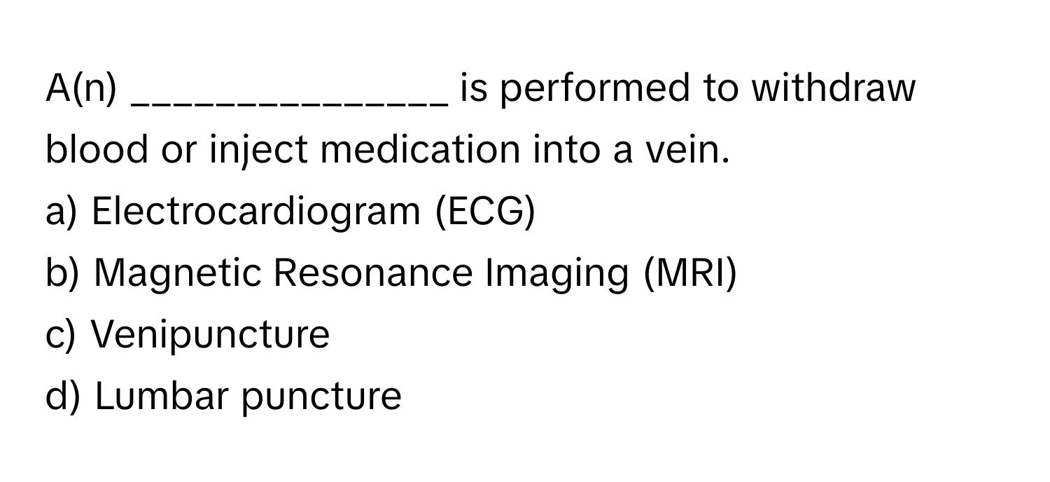 A(n) _______________ is performed to withdraw blood or inject medication into a vein.

a) Electrocardiogram (ECG) 
b) Magnetic Resonance Imaging (MRI) 
c) Venipuncture 
d) Lumbar puncture