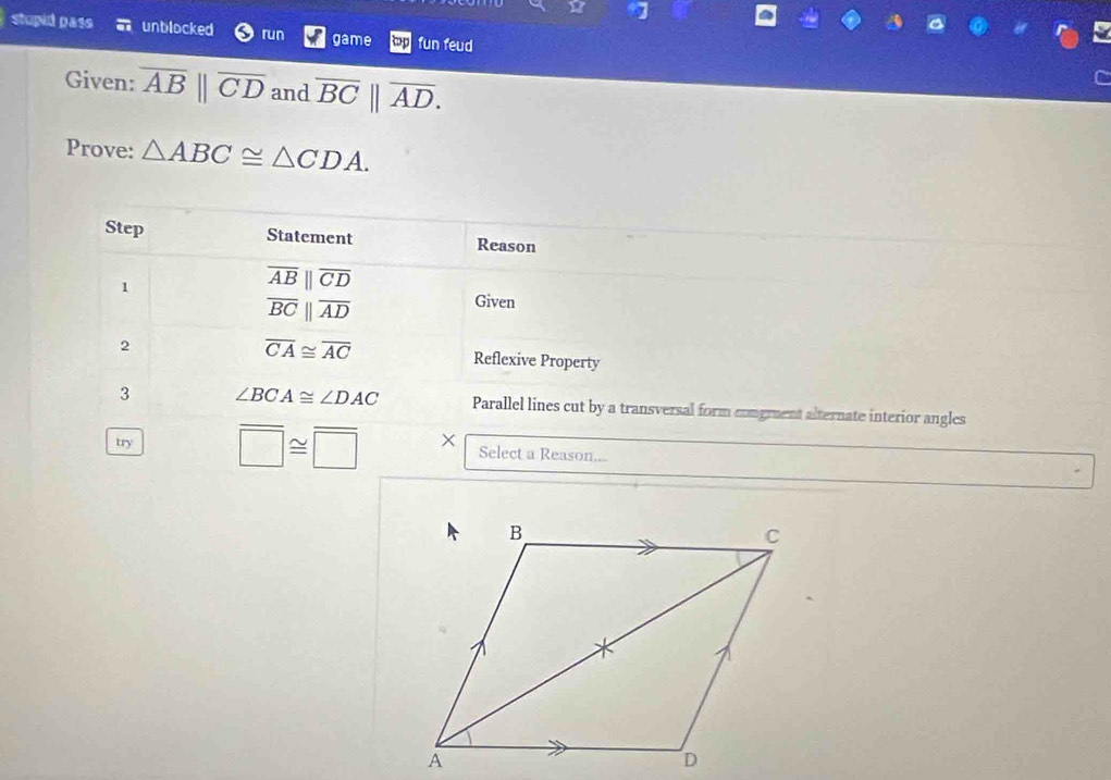 stupid pass a unblocked run game fun feud 
Given: overline AB||overline CD and overline BC||overline AD. 
Prove: △ ABC≌ △ CDA. 
Step Statement Reason 
1
overline AB||overline CD
overline BCparallel overline AD
Given 
2
overline CA≌ overline AC Reflexive Property 
3 ∠ BCA≌ ∠ DAC Parallel lines cut by a transversal form congment alternate interior angles 
try overline □ ≌ overline □  × Select a Reason...