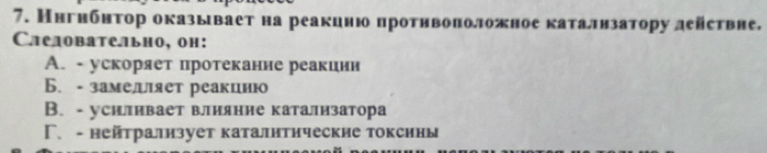 Ннгнбнτор оказывает на реакцню протнвоπоложное каталнзатору действне,
Слелоbательно, он:
A. - ускоряет протекание реакиии
Б. - замелет реакцию
B. - усиливает влияние катализатора
Γ、 - нейтрализует каталнтические токсины