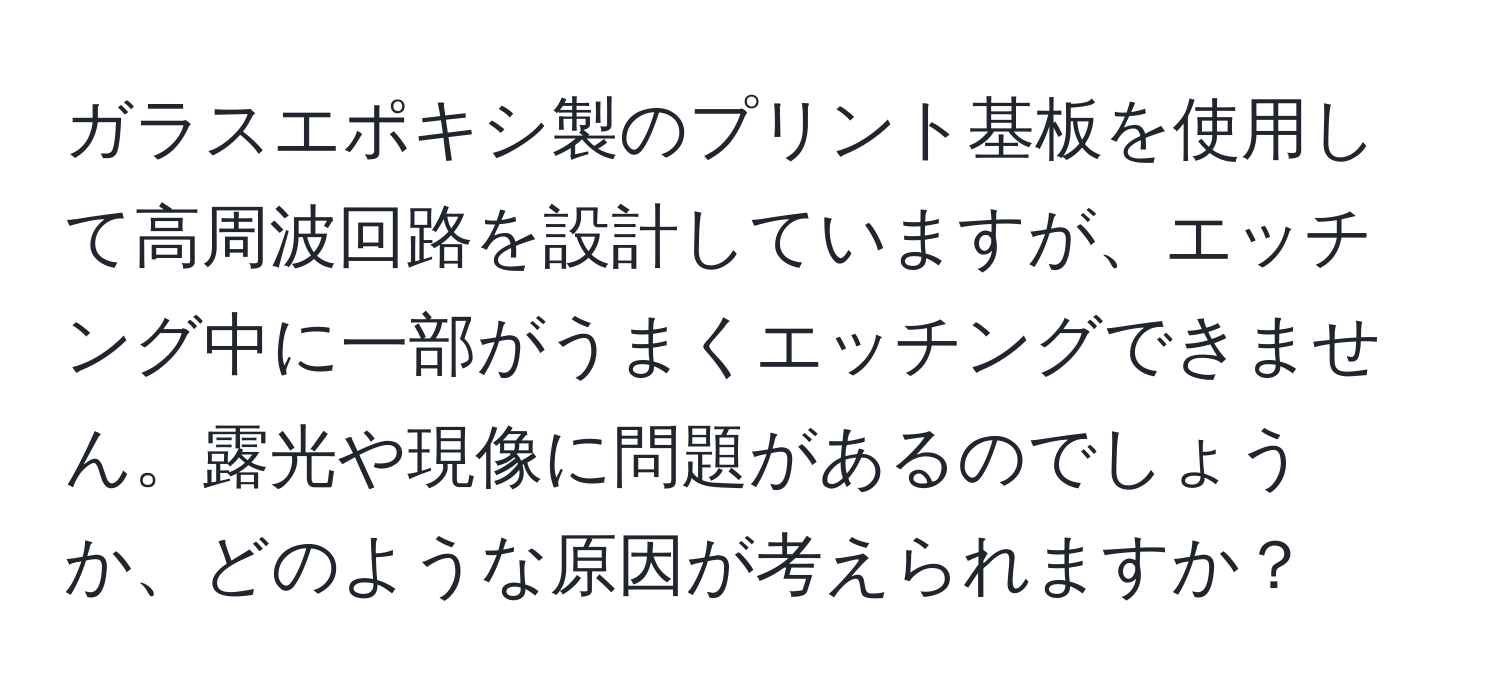 ガラスエポキシ製のプリント基板を使用して高周波回路を設計していますが、エッチング中に一部がうまくエッチングできません。露光や現像に問題があるのでしょうか、どのような原因が考えられますか？