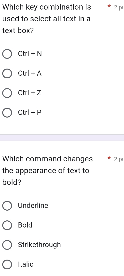 Which key combination is 2 p
used to select all text in a
text box?
Ctrl+N
Ctrl+A
Ctrl+Z
Ctrl+P
Which command changes 2 p
the appearance of text to
bold?
Underline
Bold
Strikethrough
Italic