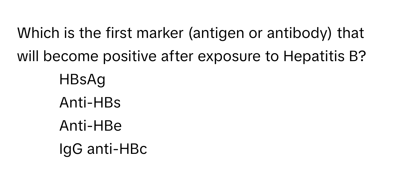 Which is the first marker (antigen or antibody) that will become positive after exposure to Hepatitis B?

1) HBsAg 
2) Anti-HBs 
3) Anti-HBe 
4) IgG anti-HBc