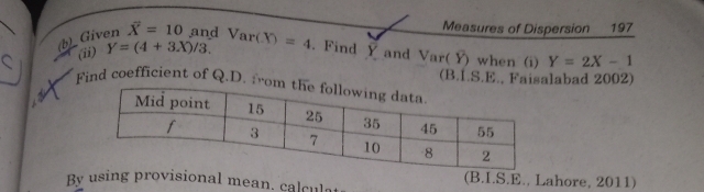 Measures of Dispersion 197 
(ii) Y=(4+3X)/3. 
(b)_ Given overline X=10 and Var(X)=4. Find Y and Var(Y) when (i) Y=2X-1
(B.1.S.E., Faisalabad 2002) 
Find coefficient of Q.D. from 
By using pvisional mean. calcul (B.I.S.E., Lahore, 2011)