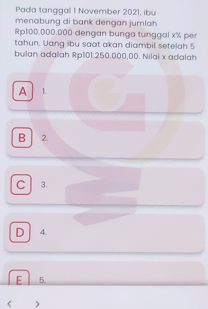 Pada tanggal 1 November 2021, ibu
menabung di bank dengan jumlah
Rp100.000.000 dengan bunga tunggal x% per
tahun. Uang ibu saat akan diambil setelah 5
bulan adalah Rp101.250.000,00. Nilai x adalah
A 1.
B 2.
C 3.
D 4.
E 5.
<