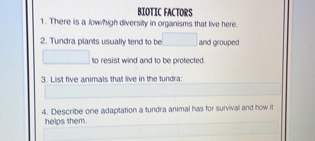 BIOTIC FACTORS 
1. There is a low/high diversity in organisms that live here. 
2. Tundra plants usually tend to be □ and grouped 
□ to resist wind and to be protected. 
3. List five animals that live in the tundra: 
4. Describe one adaptation a tundra animal has for survival and how it 
helps them.