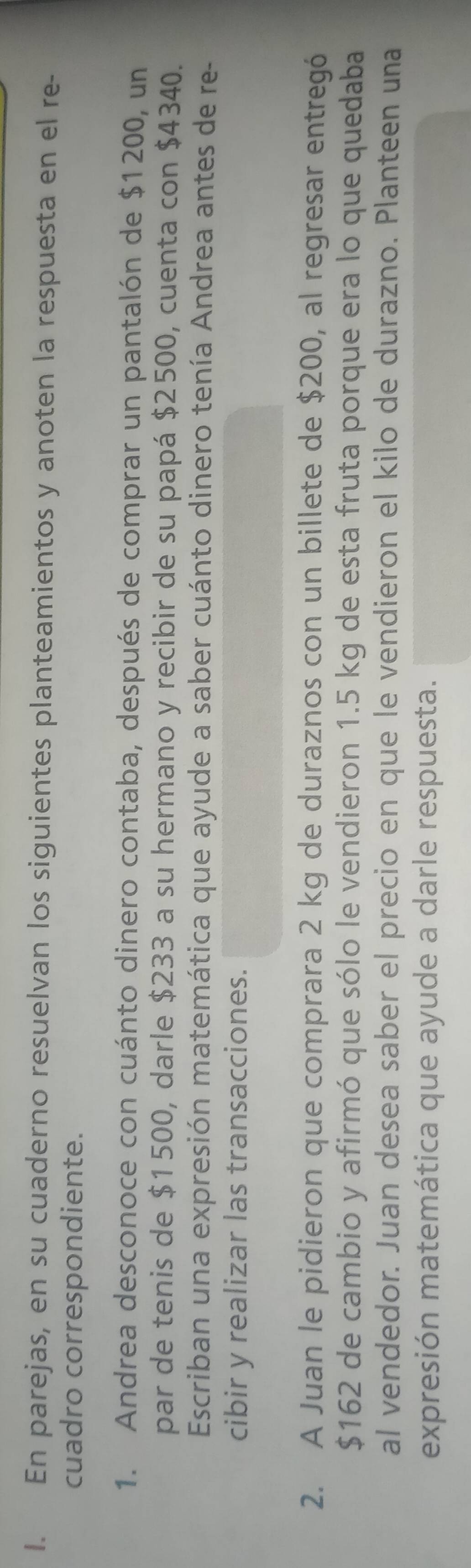 En parejas, en su cuaderno resuelvan los siguientes planteamientos y anoten la respuesta en el re- 
cuadro correspondiente. 
1. Andrea desconoce con cuánto dinero contaba, después de comprar un pantalón de $1200, un 
par de tenis de $1500, darle $233 a su hermano y recibir de su papá $2500, cuenta con $4340. 
Escriban una expresión matemática que ayude a saber cuánto dinero tenía Andrea antes de re- 
cibir y realizar las transacciones. 
2. A Juan le pidieron que comprara 2 kg de duraznos con un billete de $200, al regresar entregó
$162 de cambio y afirmó que sólo le vendieron 1.5 kg de esta fruta porque era lo que quedaba 
al vendedor. Juan desea saber el precio en que le vendieron el kilo de durazno. Planteen una 
expresión matemática que ayude a darle respuesta.