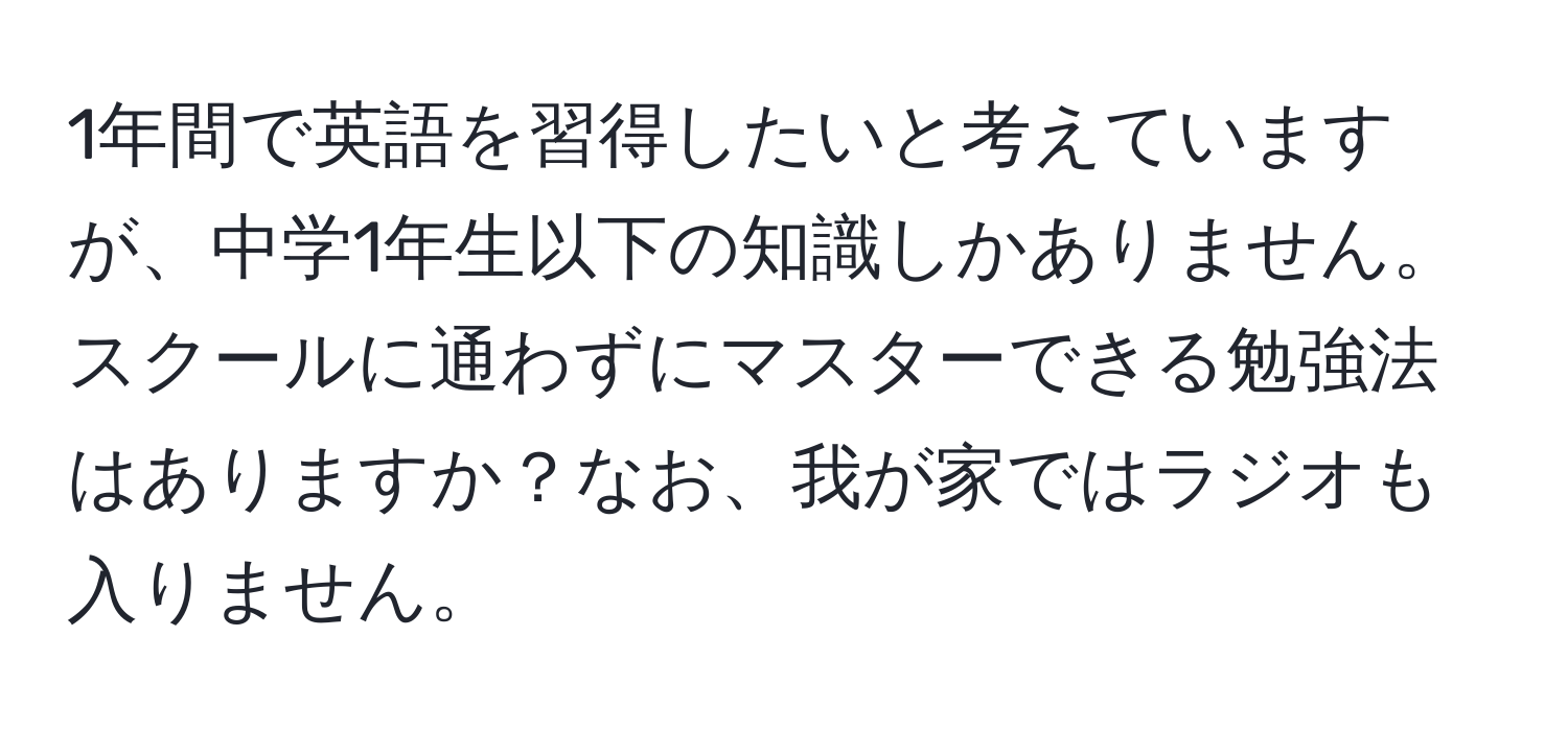 1年間で英語を習得したいと考えていますが、中学1年生以下の知識しかありません。スクールに通わずにマスターできる勉強法はありますか？なお、我が家ではラジオも入りません。