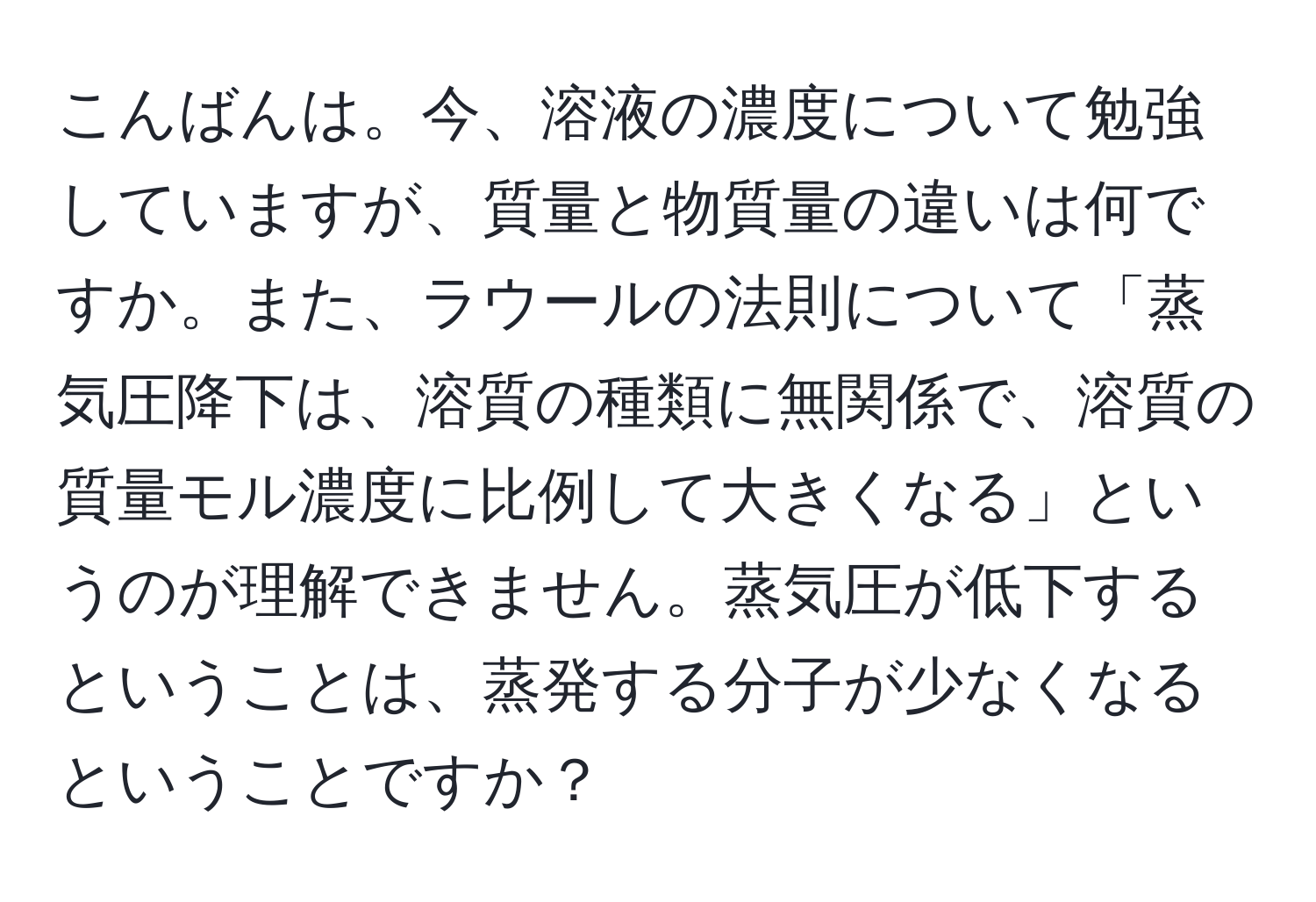 こんばんは。今、溶液の濃度について勉強していますが、質量と物質量の違いは何ですか。また、ラウールの法則について「蒸気圧降下は、溶質の種類に無関係で、溶質の質量モル濃度に比例して大きくなる」というのが理解できません。蒸気圧が低下するということは、蒸発する分子が少なくなるということですか？