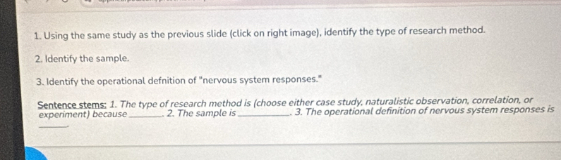 Using the same study as the previous slide (click on right image), identify the type of research method. 
2. Identify the sample. 
3. Identify the operational defnition of "nervous system responses." 
Sentence stems; 1. The type of research method is (choose either case study, naturalistic observation, correlation, or 
experiment) because_ . 2. The sample is _. 3. The operational definition of nervous system responses is 
_