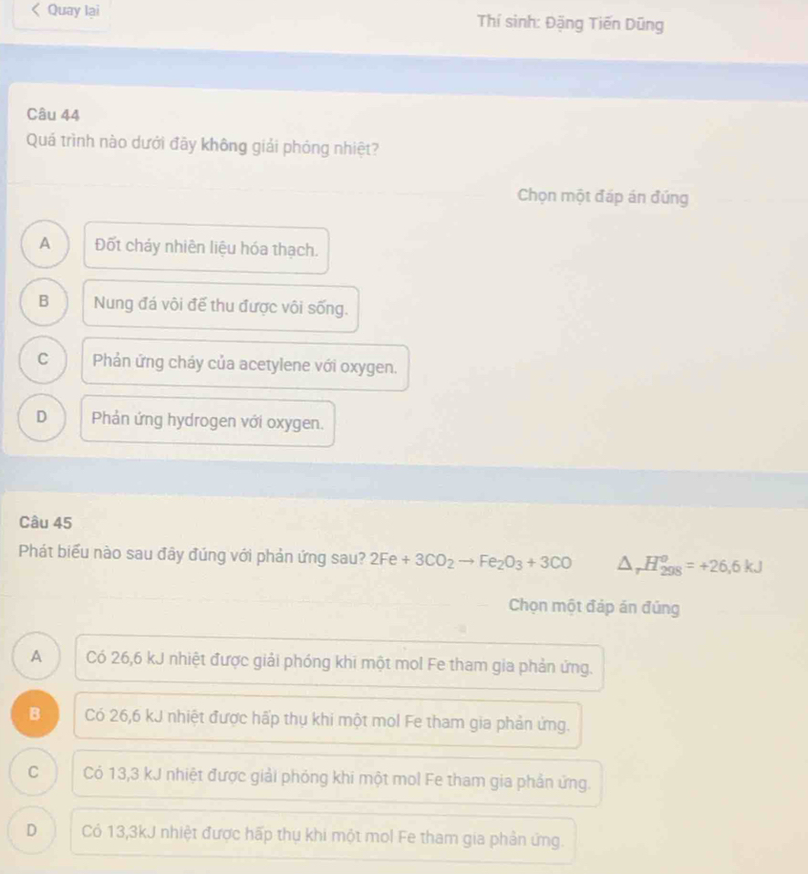 Quay lại Thí sinh: Đặng Tiến Dũng
Câu 44
Quá trình nào dưới đãy không giải phóng nhiệt?
Chọn một đáp án đúng
A Đốt cháy nhiên liệu hóa thạch.
B Nung đá vôi đế thu được vôi sống.
C Phản ứng cháy của acetylene với oxygen.
D Phản ứng hydrogen với oxygen.
Câu 45
Phát biểu nào sau đây đúng với phản ứng sau? 2Fe+3CO_2to Fe_2O_3+3CO △ _rH_(298)^o=+26,6kJ
Chọn một đáp án đúng
A Có 26,6 kJ nhiệt được giải phóng khi một mol Fe tham gia phản ứng.
B Có 26,6 kJ nhiệt được hấp thụ khi một mol Fe tham gia phản ứng.
C Có 13,3 kJ nhiệt được giải phỏng khi một mol Fe tham gia phần ứng.
D Có 13,3kJ nhiệt được hấp thụ khi một mol Fe tham gia phản ứng.