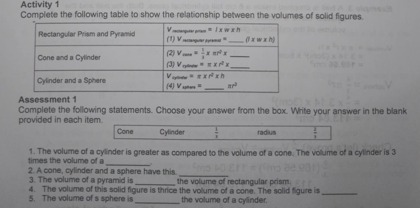 Activity 1
Complete the following table to show the relationship between the volumes of solid figures.
Assessment 1
Complete the following statements. Choose your answer from the box. Write your answer in the blank
provided in each item.
Cone Cylinder  1/3  radius  2/3 
1. The volume of a cylinder is greater as compared to the volume of a cone. The volume of a cylinder is 3
_
times the volume of a
.
2. A cone, cylinder and a sphere have this._
3. The volume of a pyramid is _the volume of rectangular prism.
4. The volume of this solid figure is thrice the volume of a cone. The solid figure is_
5. The volume of s sphere is _the volume of a cylinder.