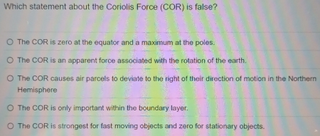 Which statement about the Coriolis Force (COR) is false?
The COR is zero at the equator and a maximum at the poles.
The COR is an apparent force associated with the rotation of the earth.
The COR causes air parcels to deviate to the right of their direction of motion in the Northern
Hemisphere
The COR is only important within the boundary layer.
The COR is strongest for fast moving objects and zero for stationary objects.