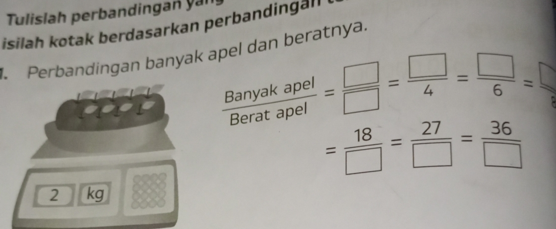 Tulislah perbandingan yan 
isilah kotak berdasarkan perbandinga'' ' 
. Perbandingan banyak apel dan beratnya.
 Banyakapel/Beratapel = □ /□  = □ /4 = □ /6 =
= 18/□  = 27/□  = 36/□  
2 kg