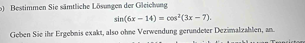 Bestimmen Sie sämtliche Lösungen der Gleichung
sin (6x-14)=cos^2(3x-7). 
Geben Sie ihr Ergebnis exakt, also ohne Verwendung gerundeter Dezimalzahlen, an.