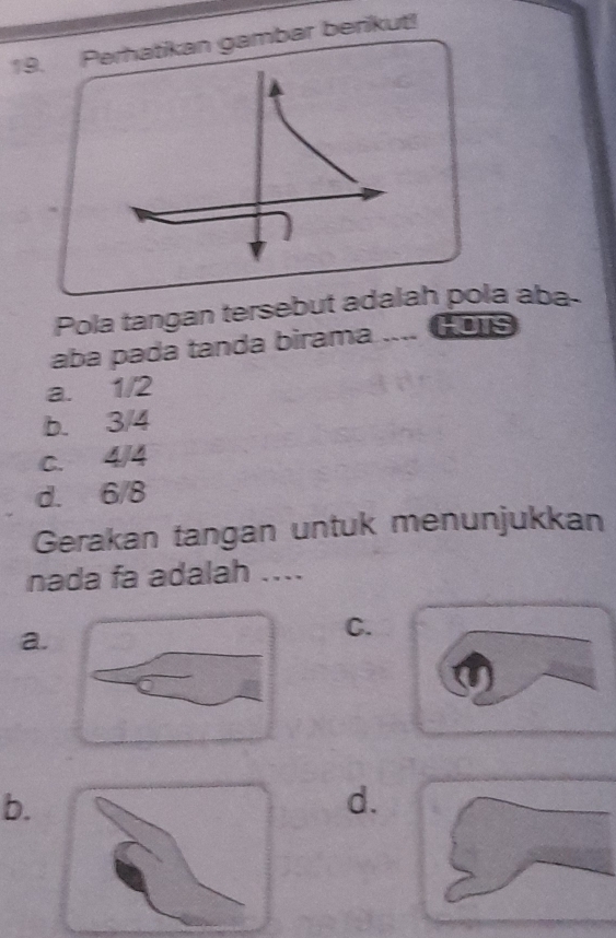 Perhatikan gambar berikut!
Pola tangan tersebut adalah pola aba-
aba pada tanda birama .... Gors
a. 1/2
b. 3/4
C. 4/4
d. 6/8
Gerakan tangan untuk menunjukkan
nada fa adalah ....
a.
C.
b.
d.