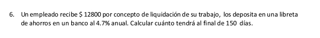 Un empleado recibe $ 12800 por concepto de liquidación de su trabajo, los deposita en una libreta 
de ahorros en un banco al 4.7% anual. Calcular cuánto tendrá al final de 150 días