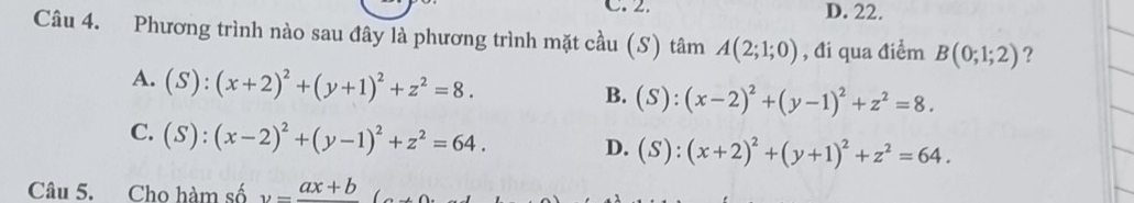 D. 22.
Câu 4. Phương trình nào sau đây là phương trình mặt cầu (S) tâm A(2;1;0) , đi qua điểm B(0;1;2) ?
A. (S):(x+2)^2+(y+1)^2+z^2=8.
B. (S):(x-2)^2+(y-1)^2+z^2=8.
C. (S):(x-2)^2+(y-1)^2+z^2=64.
D. (S):(x+2)^2+(y+1)^2+z^2=64. 
Câu 5. Cho hàm số y=frac ax+b