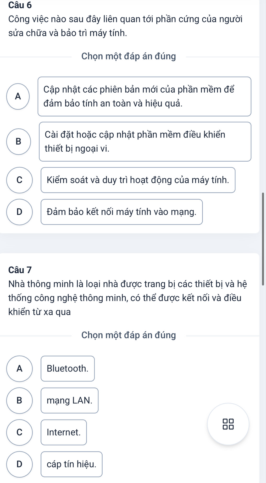 Công việc nào sau đây liên quan tới phần cứng của người
sửa chữa và bảo trì máy tính.
Chọn một đáp án đúng
Cập nhật các phiên bản mới của phần mềm để
A
đảm bảo tính an toàn và hiệu quả.
Cài đặt hoặc cập nhật phần mềm điều khiển
B
thiết bị ngoại vi.
C Kiểm soát và duy trì hoạt động của máy tính.
D Đảm bảo kết nối máy tính vào mạng.
Câu 7
Nhà thông minh là loại nhà được trang bị các thiết bị và hệ
thống công nghệ thông minh, có thể được kết nối và điều
khiển từ xa qua
Chọn một đáp án đúng
A Bluetooth.
B mạng LAN.
88
C Internet.
D cáp tín hiệu.