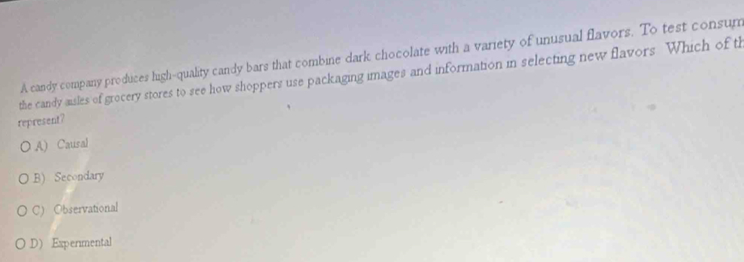 A candy company produces high-quality candy bars that combine dark chocolate with a variety of unusual flavors. To test consum
the candy aisles of grocery stores to see how shoppers use packaging images and information in selecting new flavors Which of th
represent?
A) Causal
B) Secondary
C) Observational
D) Experimental