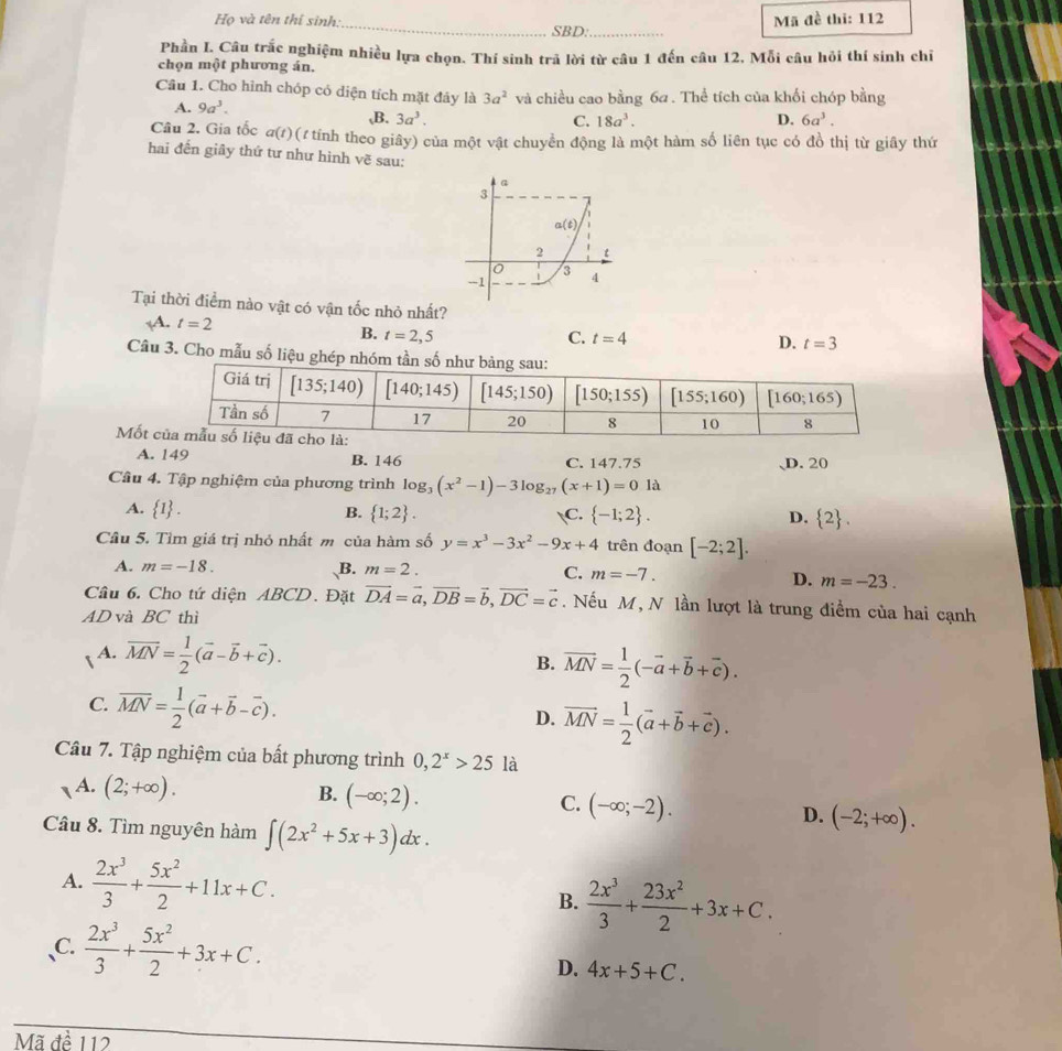 Họ và tên thí sinh:_ SBD:_
Mã đề thi: 112
Phần L. Câu trắc nghiệm nhiều lựa chọn. Thí sinh trả lời từ câu 1 đến câu 12, Mỗi câu hồi thí sinh chỉ
chọn một phương án.
Cầu 1. Cho hình chóp có diện tích mặt đây là 3a^2 và chiều cao bằng 6a . Thể tích của khối chóp bằng
A. 9a^3. ,B. 3a^3.
C. 18a^3. D. 6a^3.
Câu 2. Gia tốc a(t) (1 tính theo giây) của một vật chuyển động là một hàm số liên tục có đồ thị từ giây thứ
hai đến giây thứ tư như hình vẽ sau:
Tại thời điểm nào vật có vận tốc nhỏ nhất?
14. t=2 D. t=3
B. t=2,5 C. t=4
Câu 3. Cho mẫu số liệu ghép nhóm 
Mốt
A. 149 B. 146 C. 147.75 、D. 20
Câu 4. Tập nghiệm của phương trình log _3(x^2-1)-3log _27(x+1)=0 là
A.  1 . B.  1;2 . C.  -1;2 . D.  2 .
Câu 5. Tìm giá trị nhỏ nhất m của hàm số y=x^3-3x^2-9x+4 trên đoạn [-2;2].
A. m=-18. B. m=2. C. m=-7.
D. m=-23.
Cầu 6. Cho tứ diện ABCD. Đặt vector DA=vector a,vector DB=vector b,vector DC=vector c. Nếu M, N lần lượt là trung điểm của hai cạnh
AD và BC thì
A. overline MN= 1/2 (vector a-vector b+vector c). overline MN= 1/2 (-vector a+vector b+vector c).
B.
C. overline MN= 1/2 (vector a+vector b-vector c). vector MN= 1/2 (vector a+vector b+vector c).
D.
Câu 7. Tập nghiệm của bất phương trình 0,2^x>25 là
14. (2;+∈fty ). B. (-∈fty ;2).
C. (-∈fty ;-2).
Câu 8. Tìm nguyên hàm ∈t (2x^2+5x+3)dx.
D. (-2;+∈fty ).
A.  2x^3/3 + 5x^2/2 +11x+C. B.  2x^3/3 + 23x^2/2 +3x+C.
C.  2x^3/3 + 5x^2/2 +3x+C.
D. 4x+5+C.
Mã đề 112