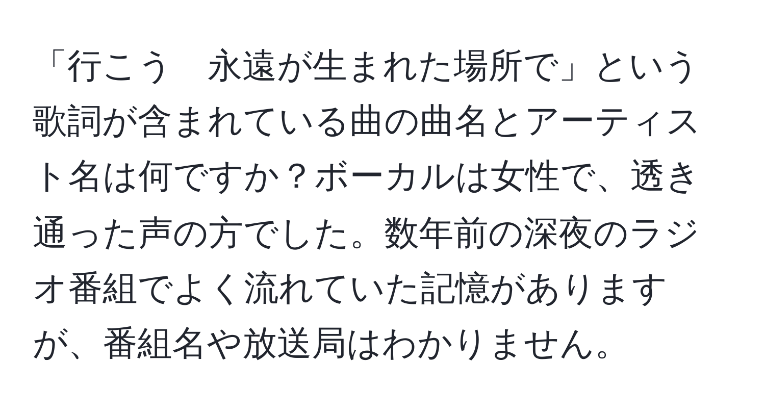 「行こう　永遠が生まれた場所で」という歌詞が含まれている曲の曲名とアーティスト名は何ですか？ボーカルは女性で、透き通った声の方でした。数年前の深夜のラジオ番組でよく流れていた記憶がありますが、番組名や放送局はわかりません。