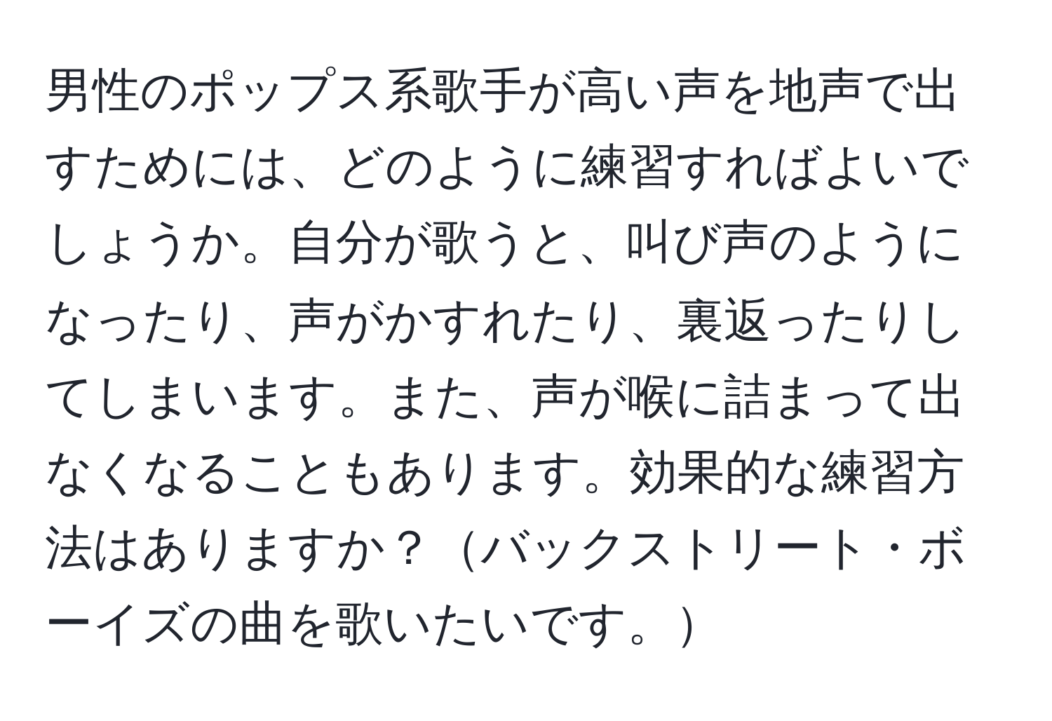 男性のポップス系歌手が高い声を地声で出すためには、どのように練習すればよいでしょうか。自分が歌うと、叫び声のようになったり、声がかすれたり、裏返ったりしてしまいます。また、声が喉に詰まって出なくなることもあります。効果的な練習方法はありますか？バックストリート・ボーイズの曲を歌いたいです。