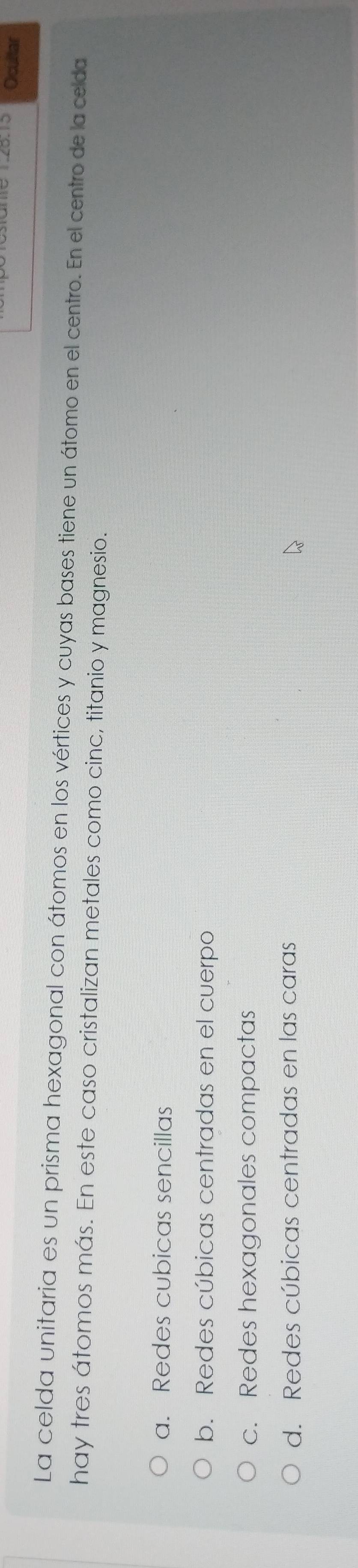 Ocultar
La celda unitaria es un prisma hexagonal con átomos en los vértices y cuyas bases tiene un átomo en el centro. En el centro de la celda
hay tres átomos más. En este caso cristalizan metales como cinc, titanio y magnesio.
a. Redes cubicas sencillas
b. Redes cúbicas centradas en el cuerpo
c. Redes hexagonales compactas
d. Redes cúbicas centradas en las caras