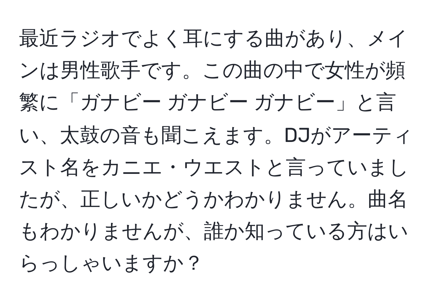 最近ラジオでよく耳にする曲があり、メインは男性歌手です。この曲の中で女性が頻繁に「ガナビー ガナビー ガナビー」と言い、太鼓の音も聞こえます。DJがアーティスト名をカニエ・ウエストと言っていましたが、正しいかどうかわかりません。曲名もわかりませんが、誰か知っている方はいらっしゃいますか？