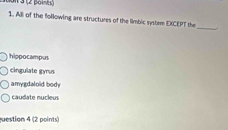 tion 3 (2 points)
_
1. All of the following are structures of the limbic system EXCEPT the
hippocampus
cingulate gyrus
amygdaloid body
caudate nucleus
uestion 4 (2 points)