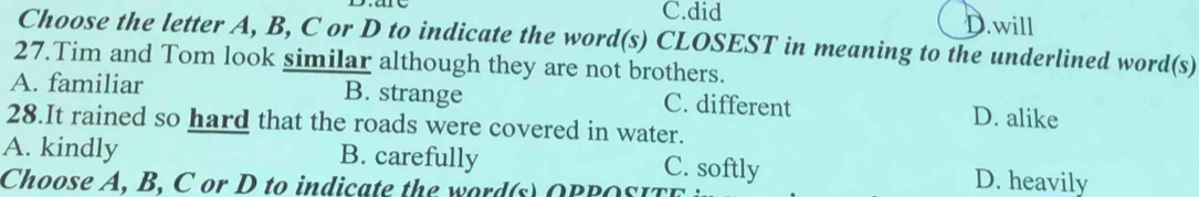 C.did D.will
Choose the letter A, B, C or D to indicate the word(s) CLOSEST in meaning to the underlined word(s)
27.Tim and Tom look similar although they are not brothers.
A. familiar B. strange C. different D. alike
28.It rained so hard that the roads were covered in water.
A. kindly B. carefully C. softly D. heavily
Choose A, B, C or D to indicate the word(s) OPPOSITE