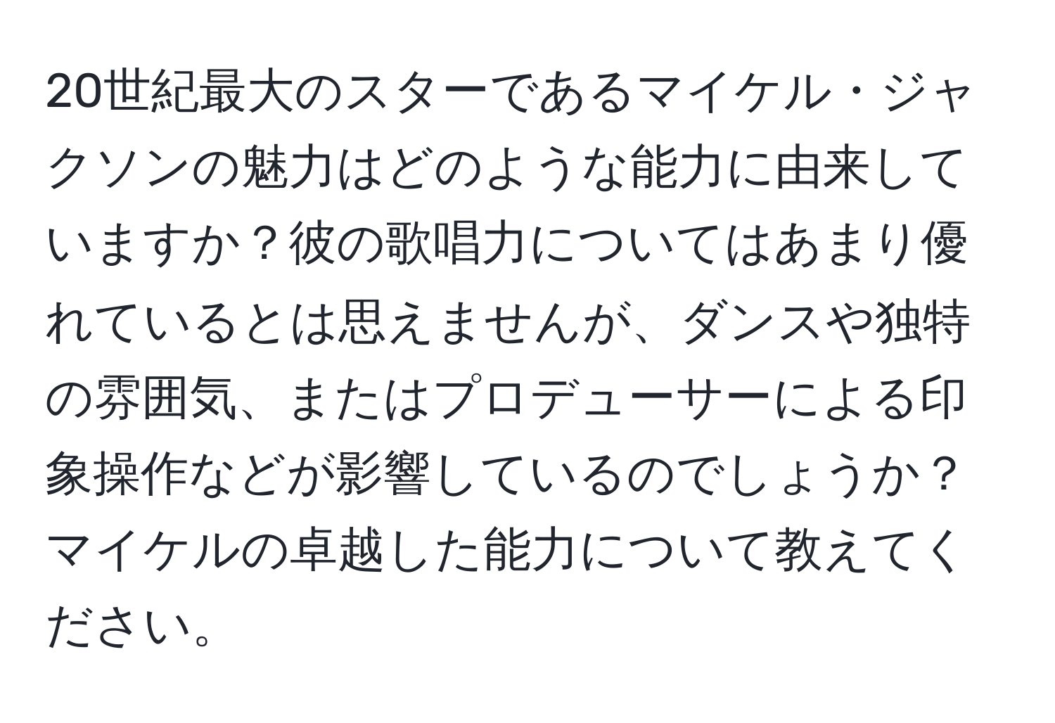 20世紀最大のスターであるマイケル・ジャクソンの魅力はどのような能力に由来していますか？彼の歌唱力についてはあまり優れているとは思えませんが、ダンスや独特の雰囲気、またはプロデューサーによる印象操作などが影響しているのでしょうか？マイケルの卓越した能力について教えてください。