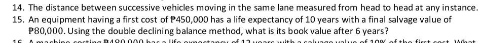 The distance between successive vehicles moving in the same lane measured from head to head at any instance. 
15. An equipment having a first cost of P450,000 has a life expectancy of 10 years with a final salvage value of
P80,000. Using the double declining balance method, what is its book value after 6 years?