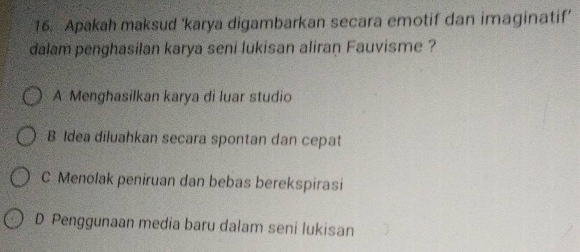 Apakah maksud ‘karya digambarkan secara emotif dan imaginatif’
dalam penghasilan karya seni lukisan aliran Fauvisme ?
A Menghasilkan karya di luar studio
B Idea diluahkan secara spontan dan cepat
C Menolak peniruan dan bebas berekspirasi
D Penggunaan media baru dalam seni lukisan