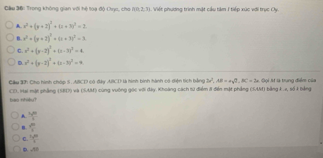 Cầu 36: Trong không gian với hệ toạ độ Oxyz, cho I(0;2;3). Viết phương trình mặt cầu tâm / tiếp xúc với trục Oy.
A. x^2+(y+2)^2+(z+3)^2=2.
B. x^2+(y+2)^2+(z+3)^2=3.
C. x^2+(y-2)^2+(z-3)^2=4.
D. x^2+(y-2)^2+(z-3)^2=9. 
Cầu 37: Cho hình chóp S. ABCD có đáy ABCD là hình bình hành có diện tích bằng 2a^2, AB=asqrt(2), BC=2a Gọi M là trung điểm của
CD. Hai mặt phẳng (SBD) và (SAM) cùng vuông góc với đáy. Khoảng cách từ điểm B đến mặt phẳng (SAM) bằng k.#, số k bằng
bao nhiêu?
A.  3sqrt(60)/5 
B.  sqrt(50)/5 
C.  3sqrt(50)/5 
D. sqrt(10)