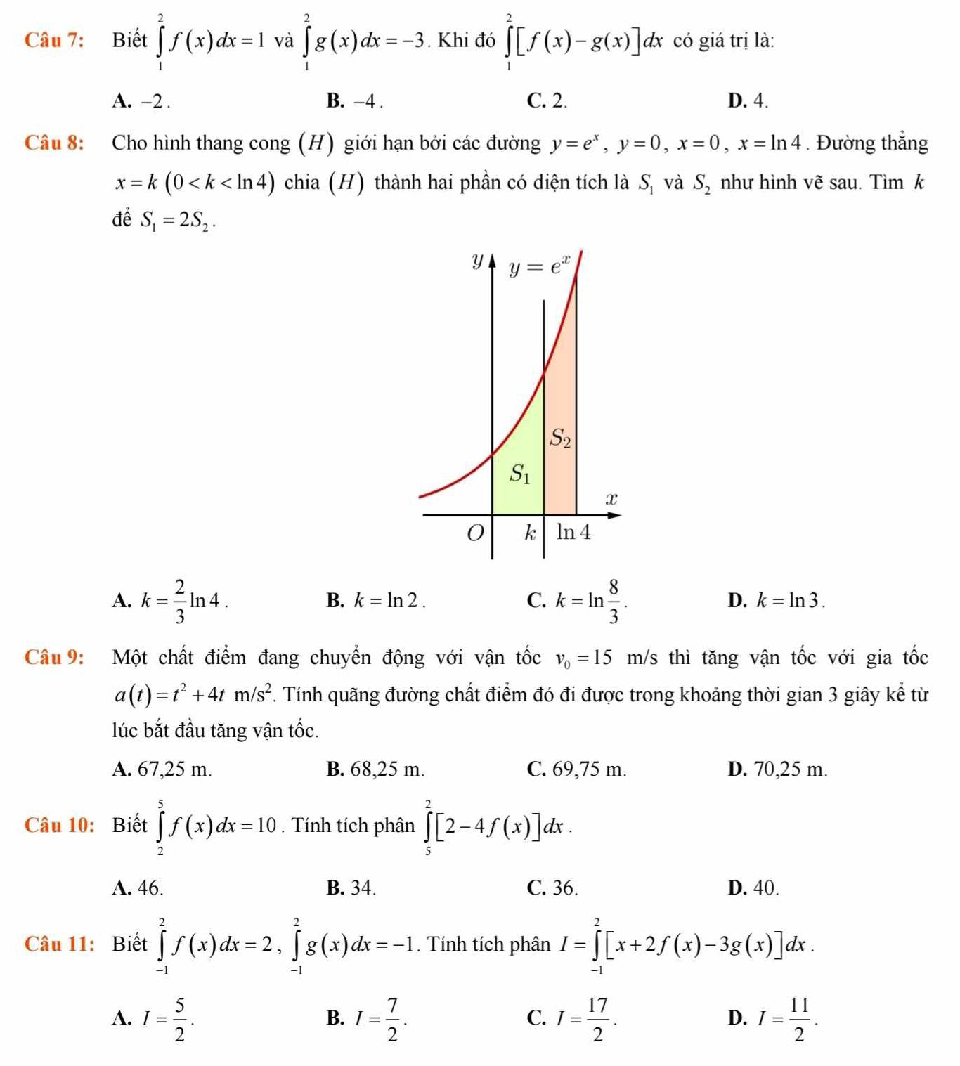 Biết ∈tlimits _1^(2f(x)dx=1 và ∈tlimits _1^2g(x)dx=-3. Khi đó ∈tlimits _1^2[f(x)-g(x)]dx có giá trị là:
A. -2 . B. −4 . C. 2. D. 4.
Câu 8: Cho hình thang cong (H) giới hạn bởi các đường y=e^x),y=0,x=0,x=ln 4. Đường thắng
x=k(0 chia (H) thành hai phần có diện tích là S_1 và S_2 như hình vẽ sau. Tìm k
để S_1=2S_2.
A. k= 2/3 ln 4. k=ln  8/3 .
B. k=ln 2. C. D. k=ln 3.
Câu 9: Một chất điểm đang chuyển động với vận tốc v_0=15m/ /s thì tăng vận tốc với gia tốc
a(t)=t^2+4tm/s^2. Tính quãng đường chất điểm đó đi được trong khoảng thời gian 3 giây kể từ
lúc bắt đầu tăng vận tốc.
A. 67,25 m. B. 68,25 m. C. 69,75 m. D. 70,25 m.
Câu 10: Biết ∈tlimits _2^(5f(x)dx=10. Tính tích phân ∈tlimits _5^2[2-4f(x)]dx.
A. 46. B. 34. C. 36. D. 40.
Câu 11: Biết ∈tlimits _(-1)^2f(x)dx=2,∈tlimits _(-1)^2g(x)dx=-1. Tính tích phân I=∈tlimits _(-1)^2[x+2f(x)-3g(x)]dx.
A. I=frac 5)2. I= 7/2 . I= 17/2 . I= 11/2 .
B.
C.
D.