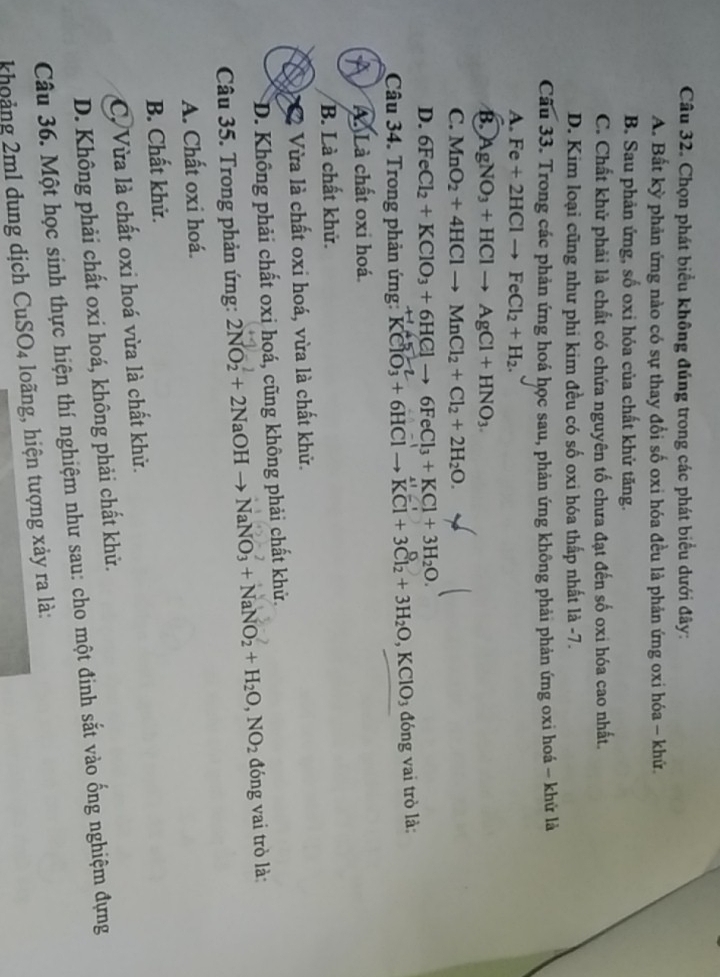 Chọn phát biểu không đúng trong các phát biểu dưới đây:
A. Bất kỳ phản ứng nào có sự thay đổi số oxi hóa đều là phản ứng oxi hóa - khứ.
B. Sau phản ứng, số oxi hóa của chất khử tăng.
C. Chất khử phải là chất có chứa nguyên tố chưa đạt đến số oxi hóa cao nhất.
D. Kim loại cũng như phi kim đều có số oxi hóa thấp nhất là -7.
Câu 33. Trong các phản ứng hoá học sau, phản ứng không phải phản ứng oxi hoá - khử là
A. Fe+2HClto FeCl_2+H_2.
B. AgNO_3+HClto AgCl+HNO_3.
C. MnO_2+4HClto MnCl_2+Cl_2+2H_2O.
D. 6FeCl_2+KClO_3+6HClto 6FeCl_3+KCl+3H_2O.
Câu 34. Trong phản ứng: KClO_3+6HClto KCl+3Cl_2+3H_2O,KClO_3 đóng vai trò là:
A. Là chất oxi hoá.
B. Là chất khử.
Vừa là chất oxi hoá, vừa là chất khử.
D. Không phải chất oxi hoá, cũng không phải chất khử.
Câu 35. Trong phản ứng: 2NO_2+2NaOHto NaNO_3+NaNO_2+H_2O,NO_2 đóng vai trò là
A. Chất oxi hoá.
B. Chất khử.
C. Vừa là chất oxi hoá vừa là chất khử.
D. Không phải chất oxi hoá, không phải chất khử.
Câu 36. Một học sinh thực hiện thí nghiệm như sau: cho một đinh sắt vào ống nghiệm đựng
khoảng 2ml dung dịch CuSO_4 loãng, hiện tượng xảy ra là: