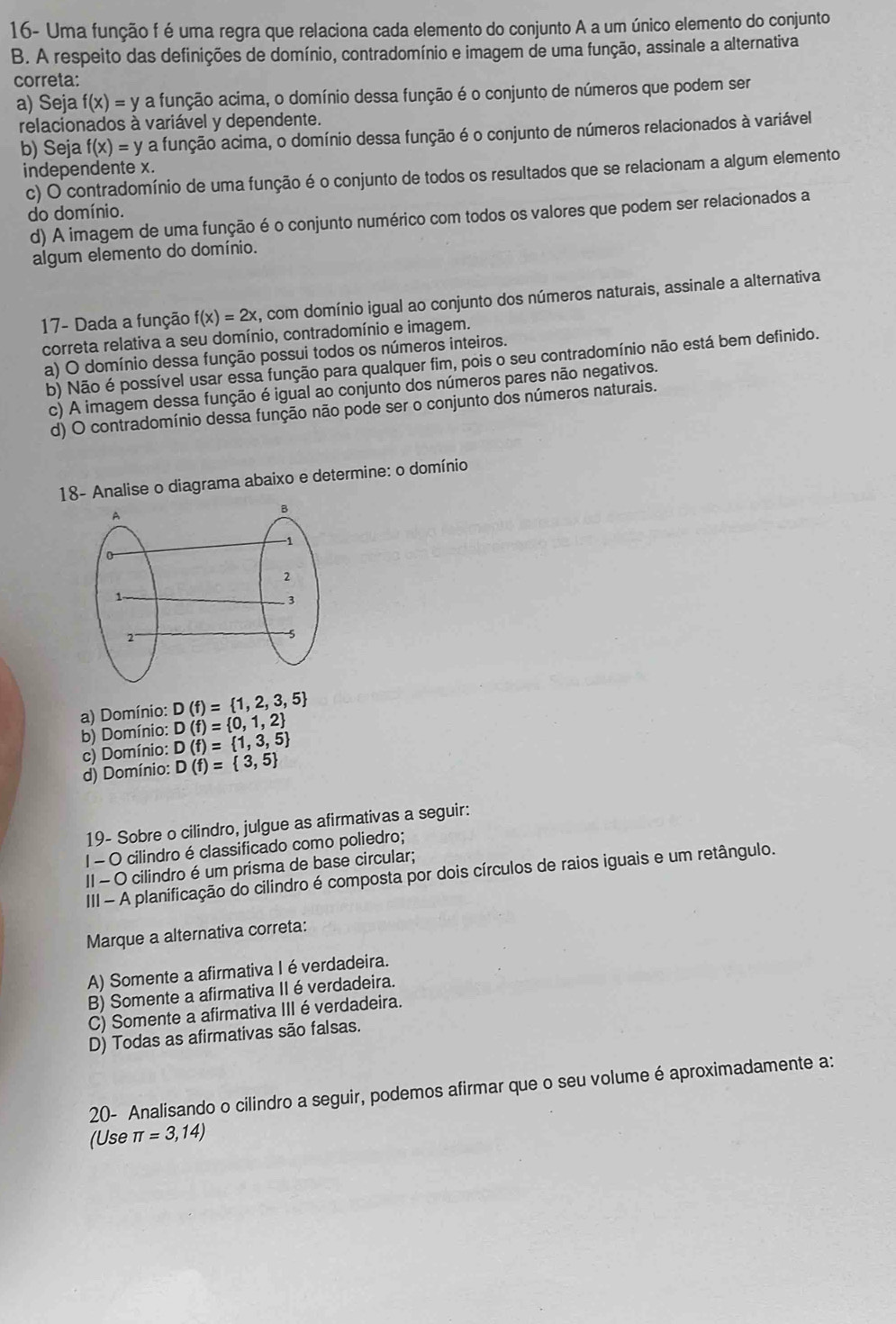 16- Uma função f é uma regra que relaciona cada elemento do conjunto A a um único elemento do conjunto
B. A respeito das definições de domínio, contradomínio e imagem de uma função, assinale a alternativa
correta:
a) Seja f(x)=y a função acima, o domínio dessa função é o conjunto de números que podem ser
relacionados à variável y dependente.
b) Seja f(x)=y a função acima, o domínio dessa função é o conjunto de números relacionados à variável
independente x.
c) O contradomínio de uma função é o conjunto de todos os resultados que se relacionam a algum elemento
do domínio.
d) A imagem de uma função é o conjunto numérico com todos os valores que podem ser relacionados a
algum elemento do domínio.
17- Dada a função f(x)=2x , com domínio igual ao conjunto dos números naturais, assinale a alternativa
correta relativa a seu domínio, contradomínio e imagem.
a) O domínio dessa função possui todos os números inteiros.
b) Não é possível usar essa função para qualquer fim, pois o seu contradomínio não está bem definido.
c) A imagem dessa função é igual ao conjunto dos números pares não negativos.
d) O contradomínio dessa função não pode ser o conjunto dos números naturais.
18- Analise o diagrama abaixo e determine: o domínio
a) Domínio: D(f)= 1,2,3,5
b) Domínio: D(f)= 0,1,2
c) Domínio: D(f)= 1,3,5
d) Domínio: D(f)= 3,5
19- Sobre o cilindro, julgue as afirmativas a seguir:
| - O cilindro é classificado como poliedro;
II - O cilindro é um prisma de base circular;
III - A planificação do cilindro é composta por dois círculos de raios iguais e um retângulo.
Marque a alternativa correta:
A) Somente a afirmativa I é verdadeira.
B) Somente a afirmativa II é verdadeira.
C) Somente a afirmativa III éverdadeira.
D) Todas as afirmativas são falsas.
20- Analisando o cilindro a seguir, podemos afirmar que o seu volume é aproximadamente a:
(Use π =3,14)