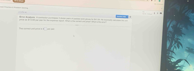 1008: Practice & Probilem Solving 
21 PS.14 
。 
Error Anallysis A contractor purchases 3 dozen pairs of padded work gloves for $41.04. He incorrectly calculates the unit 
price as $13.68 per pair for the expense report. What is the correct unit price? What is the error? 
The correct unit price is s□ per pair.