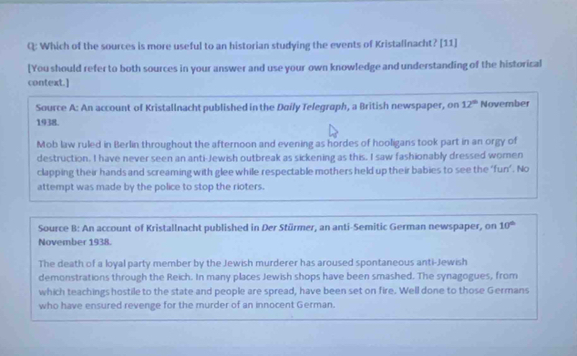 Which of the sources is more useful to an historian studying the events of Kristalinacht? [11]
[You should refer to both sources in your answer and use your own knowledge and understanding of the historical
context.]
Source A: An account of Kristallnacht published in the Daily Telegraph, a British newspaper, on 12^(th) November
1938.
Mob law ruled in Berlin throughout the afternoon and evening as hordes of hooligans took part in an orgy of
destruction. I have never seen an anti-Jewish outbreak as sickening as this. I saw fashionably dressed women
clapping their hands and screaming with glee while respectable mothers held up their babies to see the ‘fun’. No
attempt was made by the police to stop the rioters.
Source B: An account of Kristallnacht published in Der Stürmer, an anti-Semitic German newspaper, on 10^(th)
November 1938.
The death of a loyal party member by the Jewish murderer has aroused spontaneous anti-Jewish
demonstrations through the Reich. In many places Jewish shops have been smashed. The synagogues, from
which teachings hostile to the state and people are spread, have been set on fire. Well done to those Germans
who have ensured revenge for the murder of an innocent German.