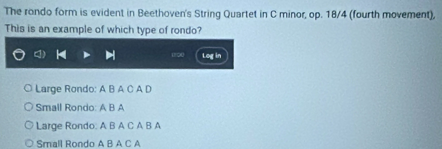 The rondo form is evident in Beethoven's String Quartet in C minor, op. 18/4 (fourth movement), 
This is an example of which type of rondo? 
Log in 
Large Rondo: A B A C A D 
Small Rondo: A B A 
Large Rondo. A B A C A B A 
Small Rondo A B A C A