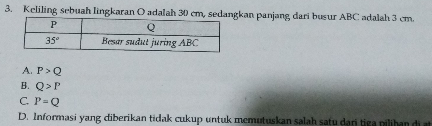 Keliling sebuah lingkaran O adalah 30 cm, sedankan panjang dari busur ABC adalah 3 cm.
A. P>Q
B. Q>P
C. P=Q
D. Informasi yang diberikan tidak cukup untuk memutuskan salah satu dari tiga pilihan di at