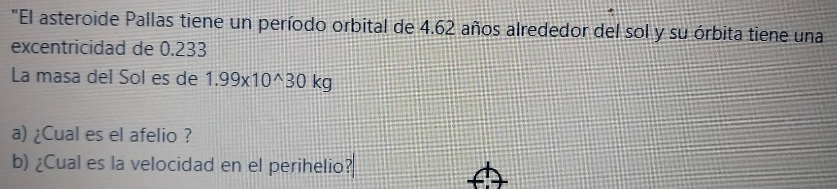 "El asteroide Pallas tiene un período orbital de 4.62 años alrededor del sol y su órbita tiene una 
excentricidad de 0.233
La masa del Sól es de 1.99* 10^(wedge)30kg
a) ¿Cual es el afelio ? 
b) ¿Cual es la velocidad en el perihelio?