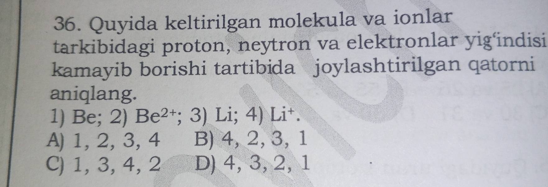 Quyida keltirilgan molekula va ionlar
tarkibidagi proton, neytron va elektronlar yig'indisi
kamayib borishi tartibida joylashtirilgan qatorni
aniqlang.
1) Be; 2) Be² †; ; 3) Li; 4) Li+.
A) 1, 2, 3, 4 B) 4, 2, 3, 1
C) 1, 3, 4, 2 D) 4, 3, 2, 1