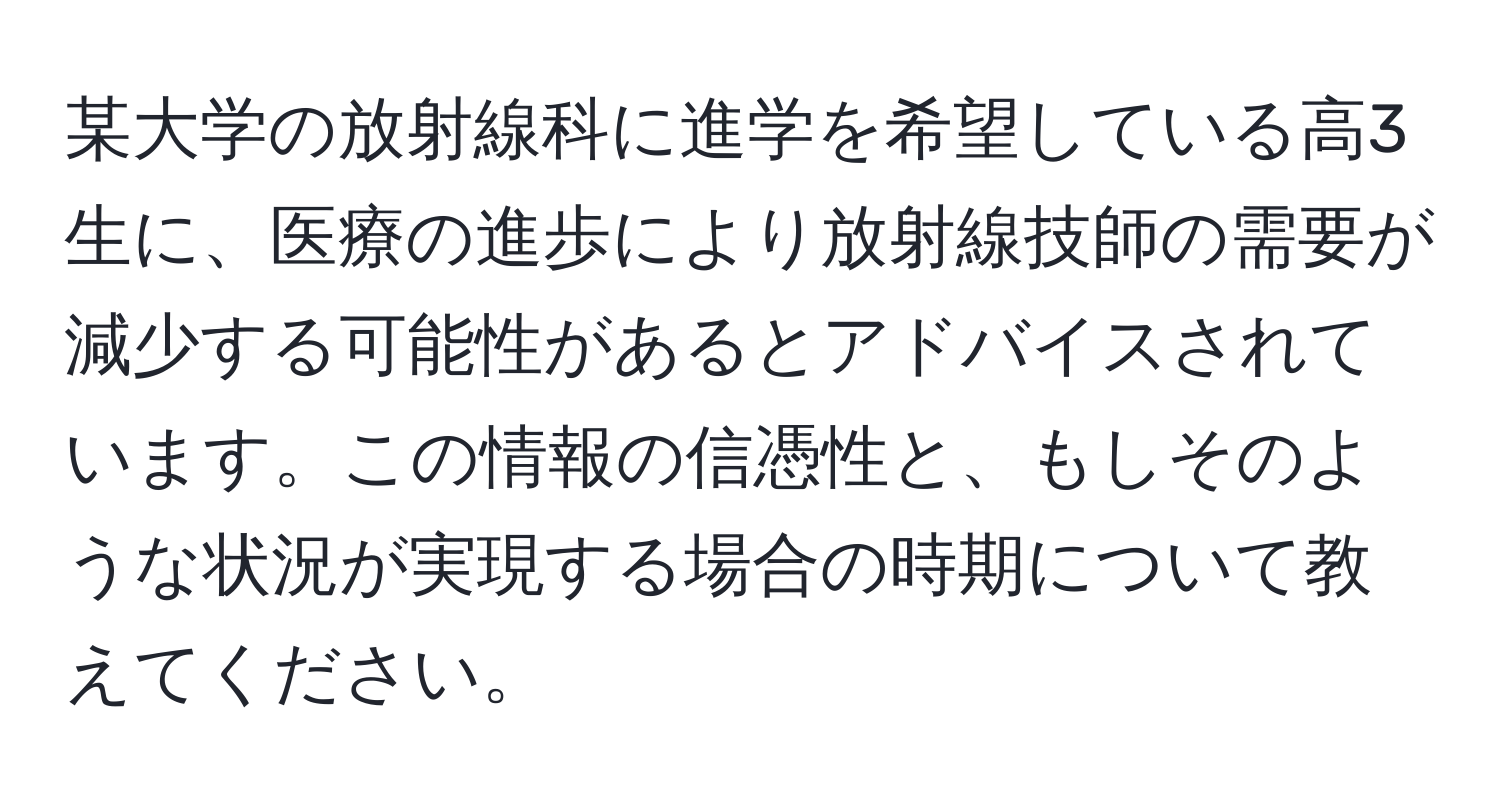 某大学の放射線科に進学を希望している高3生に、医療の進歩により放射線技師の需要が減少する可能性があるとアドバイスされています。この情報の信憑性と、もしそのような状況が実現する場合の時期について教えてください。