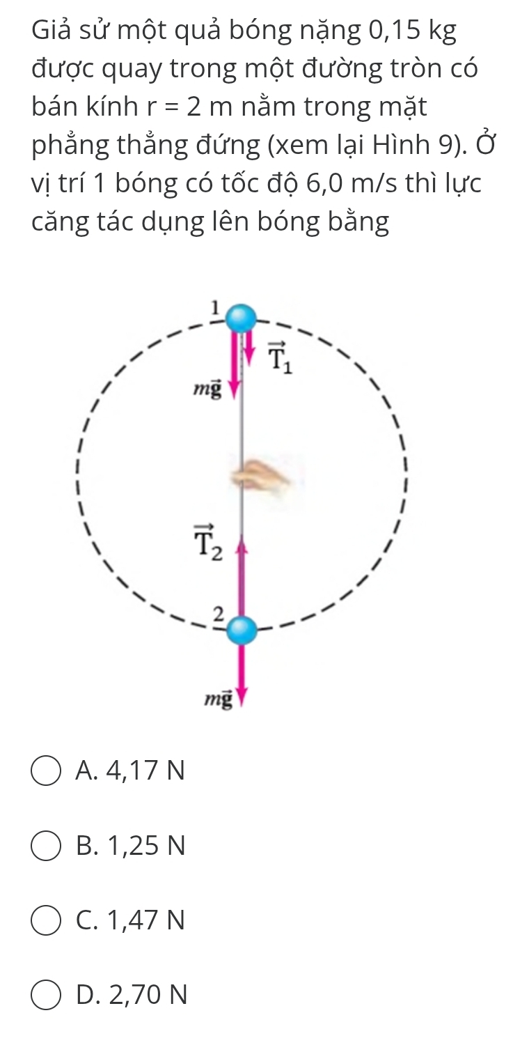 Giả sử một quả bóng nặng 0,15 kg
được quay trong một đường tròn có
bán kính r=2m nằm trong mặt
phẳng thẳng đứng (xem lại Hình 9). Ở
vị trí 1 bóng có tốc độ 6,0 m/s thì lực
căng tác dụng lên bóng bằng
A. 4,17 N
B. 1,25 N
C. 1,47 N
D. 2,70 N