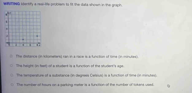 WRITING Identify a real-life problem to fit the data shown in the graph.
The distance (in kilometers) ran in a race is a function of time (in minutes).
The height (in feet) of a student is a function of the student's age.
The temperature of a substance (in degrees Celsius) is a function of time (in minutes).
The number of hours on a parking meter is a function of the number of tokens used.