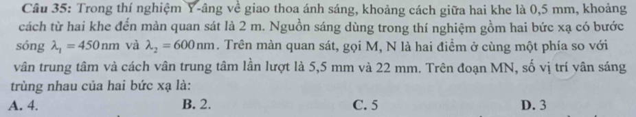 Trong thí nghiệm Y -âng về giao thoa ánh sáng, khoảng cách giữa hai khe là 0,5 mm, khoảng
cách từ hai khe đến màn quan sát là 2 m. Nguồn sáng dùng trong thí nghiệm gồm hai bức xạ có bước
sóng lambda _1=450nm và lambda _2=600nm. Trên màn quan sát, gọi M, N là hai điểm ở cùng một phía so với
vân trung tâm và cách vân trung tâm lần lượt là 5,5 mm và 22 mm. Trên đoạn MN, số vị trí vân sáng
trùng nhau của hai bức xạ là:
A. 4. B. 2. C. 5 D. 3